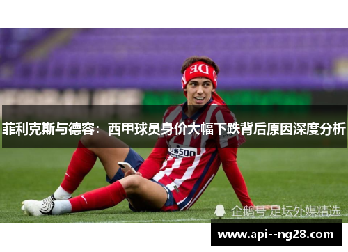 菲利克斯与德容：西甲球员身价大幅下跌背后原因深度分析