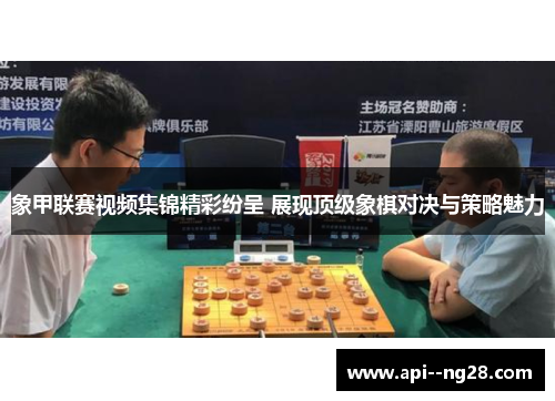 象甲联赛视频集锦精彩纷呈 展现顶级象棋对决与策略魅力