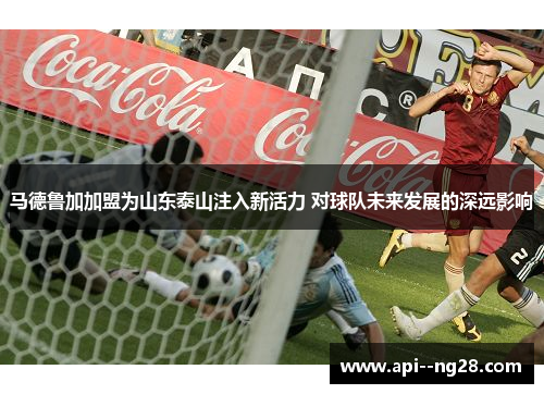 马德鲁加加盟为山东泰山注入新活力 对球队未来发展的深远影响