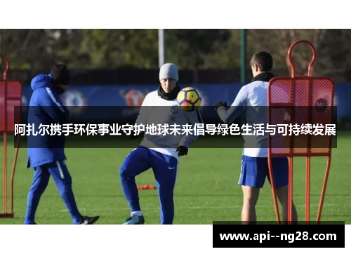 阿扎尔携手环保事业守护地球未来倡导绿色生活与可持续发展