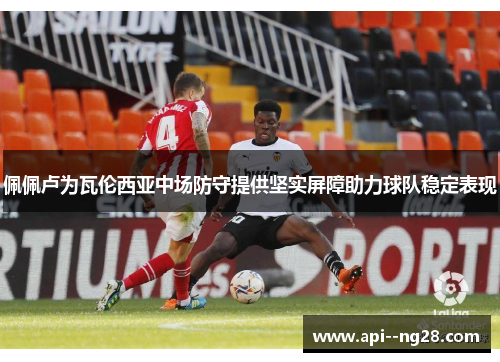 佩佩卢为瓦伦西亚中场防守提供坚实屏障助力球队稳定表现 佩佩卢为瓦伦西亚中场防守提供坚实屏障助力球队稳定表现