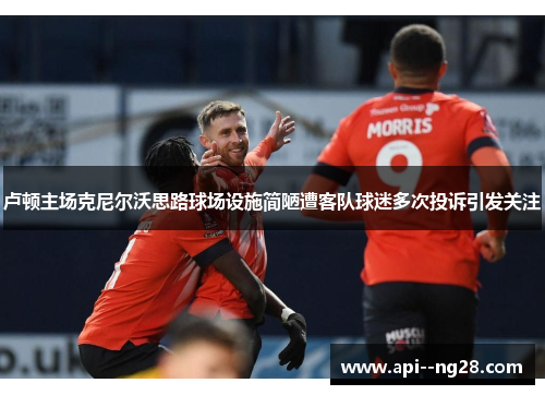 卢顿主场克尼尔沃思路球场设施简陋遭客队球迷多次投诉引发关注 卢顿主场克尼尔沃思路球场设施简陋遭客队球迷多次投诉引发关注