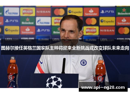 图赫尔接任英格兰国家队主帅将迎来全新挑战或改变球队未来走向 图赫尔接任英格兰国家队主帅将迎来全新挑战或改变球队未来走向