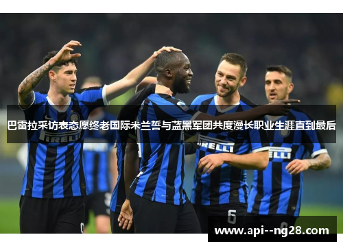 巴雷拉采访表态愿终老国际米兰誓与蓝黑军团共度漫长职业生涯直到最后 巴雷拉采访表态愿终老国际米兰誓与蓝黑军团共度漫长职业生涯直到最后