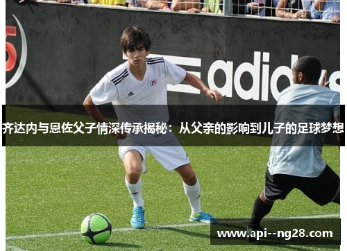 齐达内与恩佐父子情深传承揭秘：从父亲的影响到儿子的足球梦想