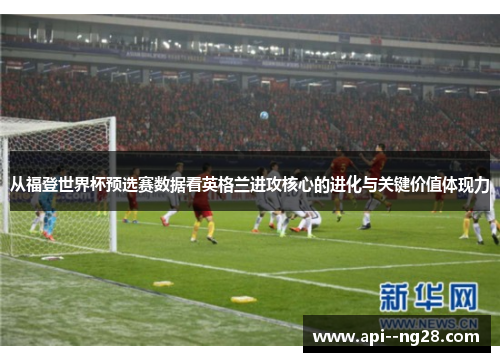 从福登世界杯预选赛数据看英格兰进攻核心的进化与关键价值体现力